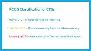 RCOG Classification of CTGs
• Normal CTG = all Three features are reassuring
• Suspicious CTG = One non reassuring feature and two reassuring
• Pathological CTG = One abnormal or Two non reassuring features
 