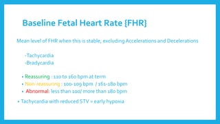 Baseline Fetal Heart Rate {FHR}
Mean level of FHR when this is stable, excluding Accelerations and Decelerations
-Tachycardia
-Bradycardia
• Reassuring : 110 to 160 bpm at term
• Non-reassuring : 100-109 bpm / 161-180 bpm
• Abnormal: less than 100/ more than 180 bpm
• Tachycardia with reduced STV = early hypoxia
 