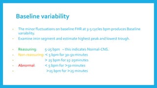 Baseline variability
• The minor fluctuations on baseline FHR at 3-5 cycles bpm produces Baseline
variability.
• Examine imin segment and estimate highest peak and lowest trough.
• Reassuring: 5-25 bpm – this indicates Normal-CNS.
• Non-reassuring: > 5 bpm for 30-50 minutes
• < 25 bpm for 15-25minutes
• Abnormal: > 5 bpm for <50 minutes
• <25 bpm for <25 minutes
 