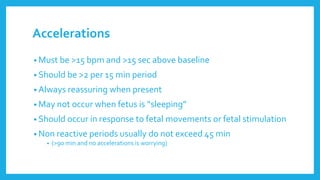 Accelerations
• Must be >15 bpm and >15 sec above baseline
• Should be >2 per 15 min period
• Always reassuring when present
• May not occur when fetus is “sleeping”
• Should occur in response to fetal movements or fetal stimulation
• Non reactive periods usually do not exceed 45 min
• (>90 min and no accelerations is worrying)
 