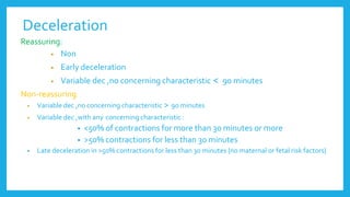 Deceleration
Reassuring:
• Non
• Early deceleration
• Variable dec ,no concerning characteristic > 90 minutes
Non-reassuring
• Variable dec ,no concerning characteristic < 90 minutes
• Variable dec ,with any concerning characteristic :
• <50% of contractions for more than 30 minutes or more
• >50% contractions for less than 30 minutes
• Late deceleration in >50% contractions for less than 30 minutes {no maternal or fetal risk factors}
 