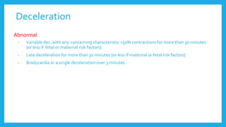 Deceleration
Abnormal:
• Variable dec ,with any concerning characteristic >50% contractions for more than 30 minutes
{or less if fetal or maternal risk factors}
• Late deceleration for more than 30 minutes {or less if maternal or fetal risk factors}
• Bradycardia or a single deceleration over 3 minutes
 