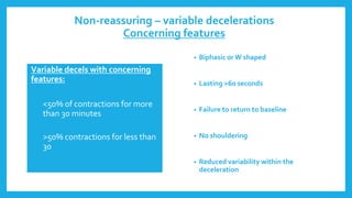 Non-reassuring – variable decelerations
Concerning features
• Biphasic or W shaped
• Lasting >60 seconds
• Failure to return to baseline
• No shouldering
• Reduced variability within the
deceleration
Variable decels with concerning
features:
• <50% of contractions for more
than 30 minutes
• >50% contractions for less than
30 minutes
 