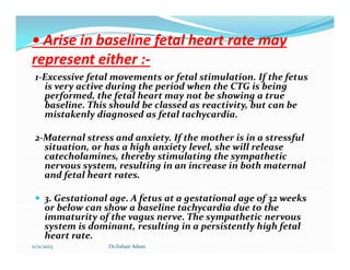 • Arise in baseline fetal heart rate may
• Arise in baseline fetal heart rate may
represent either :
represent either :-
-
1-Excessive fetal movements or fetal stimulation. If the fetus
is very active during the period when the CTG is being
performed, the fetal heart may not be showing a true
baseline. This should be classed as reactivity, but can be
mistakenly diagnosed as fetal tachycardia.
2-Maternal stress and anxiety. If the mother is in a stressful
2-Maternal stress and anxiety. If the mother is in a stressful
situation, or has a high anxiety level, she will release
catecholamines, thereby stimulating the sympathetic
nervous system, resulting in an increase in both maternal
and fetal heart rates.
 3. Gestational age. A fetus at a gestational age of 32 weeks
or below can show a baseline tachycardia due to the
immaturity of the vagus nerve. The sympathetic nervous
system is dominant, resulting in a persistently high fetal
heart rate.
11/11/2023 Dr.Zuhair Adam
 