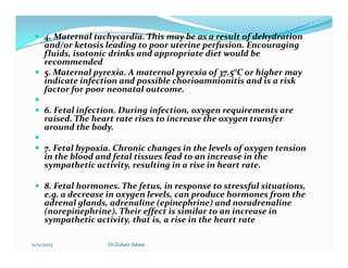  4. Maternal tachycardia. This may be as a result of dehydration
and/or ketosis leading to poor uterine perfusion. Encouraging
fluids, isotonic drinks and appropriate diet would be
recommended
 5. Maternal pyrexia. A maternal pyrexia of 37.5°C or higher may
indicate infection and possible chorioamnionitis and is a risk
factor for poor neonatal outcome.

 6. Fetal infection. During infection, oxygen requirements are
raised. The heart rate rises to increase the oxygen transfer
around the body.


 7. Fetal hypoxia. Chronic changes in the levels of oxygen tension
in the blood and fetal tissues lead to an increase in the
sympathetic activity, resulting in a rise in heart rate.
 8. Fetal hormones. The fetus, in response to stressful situations,
e.g. a decrease in oxygen levels, can produce hormones from the
adrenal glands, adrenaline (epinephrine) and noradrenaline
(norepinephrine). Their effect is similar to an increase in
sympathetic activity, that is, a rise in the heart rate
11/11/2023 Dr.Zuhair Adam
 