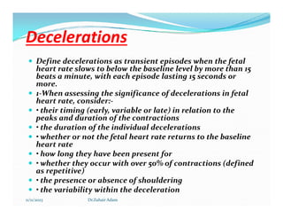Decelerations
Decelerations
 Define decelerations as transient episodes when the fetal
heart rate slows to below the baseline level by more than 15
beats a minute, with each episode lasting 15 seconds or
more.
 1-When assessing the significance of decelerations in fetal
heart rate, consider:-
 • their timing (early, variable or late) in relation to the
 • their timing (early, variable or late) in relation to the
peaks and duration of the contractions
 • the duration of the individual decelerations
 • whether or not the fetal heart rate returns to the baseline
heart rate
 • how long they have been present for
 • whether they occur with over 50% of contractions (defined
as repetitive)
 • the presence or absence of shouldering
 • the variability within the deceleration
11/11/2023 Dr.Zuhair Adam
 