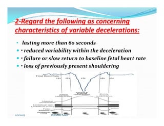 2
2-
-Regard the following as concerning
Regard the following as concerning
characteristics of variable decelerations:
characteristics of variable decelerations:
• lasting more than 60 seconds
 • reduced variability within the deceleration
 • failure or slow return to baseline fetal heart rate
• loss of previously present shouldering
 • loss of previously present shouldering
11/11/2023 Dr.Zuhair Adam
 