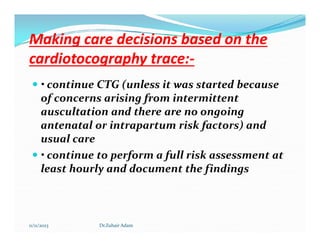 Making care decisions based on the
Making care decisions based on the
cardiotocography trace:
cardiotocography trace:-
-
 • continue CTG (unless it was started because
of concerns arising from intermittent
auscultation and there are no ongoing
antenatal or intrapartum risk factors) and
antenatal or intrapartum risk factors) and
usual care
 • continue to perform a full risk assessment at
least hourly and document the findings
11/11/2023 Dr.Zuhair Adam
 