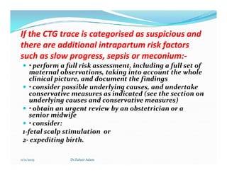 If the CTG trace is categorised as suspicious and
If the CTG trace is categorised as suspicious and
there are additional intrapartum risk factors
there are additional intrapartum risk factors
such as slow progress, sepsis or
such as slow progress, sepsis or meconium
meconium:
:-
-
 • perform a full risk assessment, including a full set of
maternal observations, taking into account the whole
clinical picture, and document the findings
 • consider possible underlying causes, and undertake
 • consider possible underlying causes, and undertake
conservative measures as indicated (see the section on
underlying causes and conservative measures)
 • obtain an urgent review by an obstetrician or a
senior midwife
 • consider:
1-fetal scalp stimulation or
2- expediting birth.
11/11/2023 Dr.Zuhair Adam
 