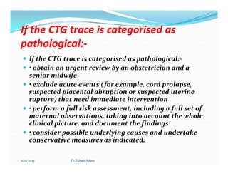 If the CTG trace is categorised as
If the CTG trace is categorised as
pathological:
pathological:-
-
 If the CTG trace is categorised as pathological:-
 • obtain an urgent review by an obstetrician and a
senior midwife
 • exclude acute events (for example, cord prolapse,
suspected placental abruption or suspected uterine
• exclude acute events (for example, cord prolapse,
suspected placental abruption or suspected uterine
rupture) that need immediate intervention
 • perform a full risk assessment, including a full set of
maternal observations, taking into account the whole
clinical picture, and document the findings
 • consider possible underlying causes and undertake
conservative measures as indicated.
11/11/2023 Dr.Zuhair Adam
 