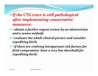 
 If the CTG trace is still pathological
If the CTG trace is still pathological
after implementing conservative
after implementing conservative
measures:
measures:-
-
 • obtain a further urgent review by an obstetrician
and a senior midwife
 • evaluate the whole clinical picture and consider
 • evaluate the whole clinical picture and consider
expediting birth
 • if there are evolving intrapartum risk factors for
fetal compromise, have a very low threshold for
expediting birth.
11/11/2023 Dr.Zuhair Adam
 