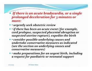
 If there is an acute
If there is an acute bradycardia
bradycardia, or a single
, or a single
prolonged deceleration for 3 minutes or
prolonged deceleration for 3 minutes or
more:
more:
 • urgently seek obstetric review
 • if there has been an acute event (for example,
cord prolapse, suspected placental abruption or
suspected uterine rupture), expedite the birth
suspected uterine rupture), expedite the birth
 • consider possible underlying causes and
undertake conservative measures as indicated
(see the section on underlying causes and
conservative measures)
 • make preparations for an urgent birth, including
a request for paediatric or neonatal support
11/11/2023 Dr.Zuhair Adam
 