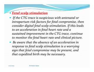  Fetal scalp stimulation
 If the CTG trace is suspicious with antenatal or
intrapartum risk factors for fetal compromise, then
consider digital fetal scalp stimulation. If this leads
to an acceleration in fetal heart rate and a
sustained improvement in the CTG trace, continue
to monitor the fetal heart rate and clinical picture.
to monitor the fetal heart rate and clinical picture.
 Be aware that the absence of an acceleration in
response to fetal scalp stimulation is a worrying
sign that fetal compromise may be present, and
that expedited birth may be necessary.
11/11/2023 Dr.Zuhair Adam
 