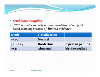  Fetal blood sampling
 NICE is unable to make a recommendation about fetal
blood sampling because of limited evidence
result classification
>7.25 Normal
11/11/2023 Dr.Zuhair Adam
>7.25 Normal
7.21- 7.24 Borderline repeat in 30 mins
<7.21 Abnormal birth expedited
 