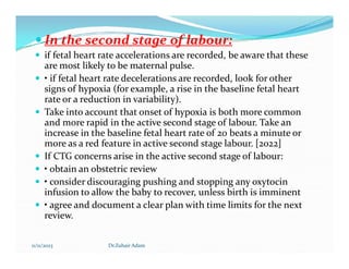  In the second stage of labour:
 if fetal heart rate accelerations are recorded, be aware that these
are most likely to be maternal pulse.
 • if fetal heart rate decelerations are recorded, look for other
signs of hypoxia (for example, a rise in the baseline fetal heart
rate or a reduction in variability).
 Take into account that onset of hypoxia is both more common
and more rapid in the active second stage of labour. Take an
increase in the baseline fetal heart rate of 20 beats a minute or
increase in the baseline fetal heart rate of 20 beats a minute or
more as a red feature in active second stage labour. [2022]
 If CTG concerns arise in the active second stage of labour:
 • obtain an obstetric review
 • consider discouraging pushing and stopping any oxytocin
infusion to allow the baby to recover, unless birth is imminent
 • agree and document a clear plan with time limits for the next
review.
11/11/2023 Dr.Zuhair Adam
 
