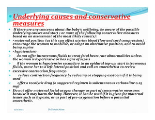 
Underlying causes and conservative
Underlying causes and conservative
measures
measures
 If there are any concerns about the baby's wellbeing, be aware of the possible
underlying causes and start 1 or more of the following conservative measures
based on an assessment of the most likely cause(s):
 • maternal position (as this can affect uterine blood flow and cord compression),
encourage the woman to mobilise, or adopt an alternative position, and to avoid
being supine
 • hypotension:-
 do not offer intravenous fluids to treat fetal heart rate abnormalities unless
the woman is hypotensive or has signs of sepsis
the woman is hypotensive or has signs of sepsis
 if the woman is hypotensive secondary to an epidural top-up, start intravenous
fluids, move her to a left lateral position and call an anaesthetist to review
 excessive contraction frequency:-
 reduce contraction frequency by reducing or stopping oxytocin if it is being
used
 offer a tocolytic drug (a suggested regimen is subcutaneous terbutaline 0.25
mg)
 Do not offer maternal facial oxygen therapy as part of conservative measures
because it may harm the baby. However, it can be used if it is given for maternal
issues such as hypoxia, or as part of pre-oxygenation before a potential
anaesthetic.
11/11/2023 Dr.Zuhair Adam
 
