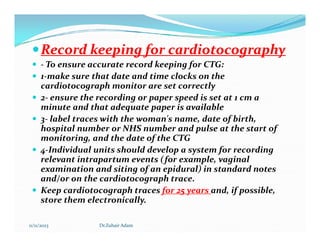 
Record keeping for cardiotocography
Record keeping for cardiotocography
 - To ensure accurate record keeping for CTG:
 1-make sure that date and time clocks on the
cardiotocograph monitor are set correctly
 2- ensure the recording or paper speed is set at 1 cm a
minute and that adequate paper is available
 3- label traces with the woman's name, date of birth,
hospital number or NHS number and pulse at the start of
3- label traces with the woman's name, date of birth,
hospital number or NHS number and pulse at the start of
monitoring, and the date of the CTG
 4-Individual units should develop a system for recording
relevant intrapartum events (for example, vaginal
examination and siting of an epidural) in standard notes
and/or on the cardiotocograph trace.
 Keep cardiotocograph traces for 25 years and, if possible,
store them electronically.
11/11/2023 Dr.Zuhair Adam
 