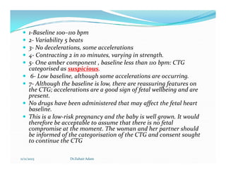  1-Baseline 100–110 bpm
 2- Variability 5 beats
 3- No decelerations, some accelerations
 4- Contracting 2 in 10 minutes, varying in strength.
 5- One amber component , baseline less than 110 bpm: CTG
categorised as suspicious.
 6- Low baseline, although some accelerations are occurring.
 7- Although the baseline is low, there are reassuring features on
the CTG; accelerations are a good sign of fetal wellbeing and are
7- Although the baseline is low, there are reassuring features on
the CTG; accelerations are a good sign of fetal wellbeing and are
present.
 No drugs have been administered that may affect the fetal heart
baseline.
 This is a low-risk pregnancy and the baby is well grown. It would
therefore be acceptable to assume that there is no fetal
compromise at the moment. The woman and her partner should
be informed of the categorisation of the CTG and consent sought
to continue the CTG
11/11/2023 Dr.Zuhair Adam
 
