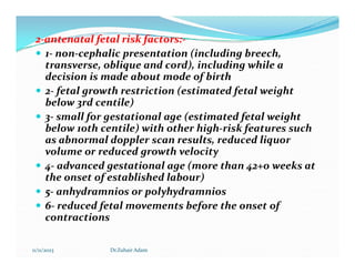2
2-
-antenatal fetal risk factors:
antenatal fetal risk factors:-
-
 1- non-cephalic presentation (including breech,
transverse, oblique and cord), including while a
decision is made about mode of birth
 2- fetal growth restriction (estimated fetal weight
below 3rd centile)
 3- small for gestational age (estimated fetal weight
below 10th centile) with other high-risk features such
as abnormal doppler scan results, reduced liquor
as abnormal doppler scan results, reduced liquor
volume or reduced growth velocity
 4- advanced gestational age (more than 42+0 weeks at
the onset of established labour)
 5- anhydramnios or polyhydramnios
 6- reduced fetal movements before the onset of
contractions
11/11/2023 Dr.Zuhair Adam
 
