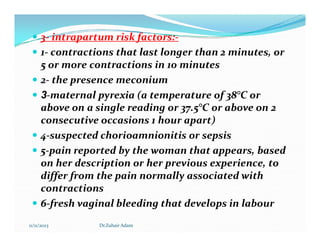  3- intrapartum risk factors:-
 1- contractions that last longer than 2 minutes, or
5 or more contractions in 10 minutes
 2- the presence meconium
 3-maternal pyrexia (a temperature of 38°C or
above on a single reading or 37.5°C or above on 2
consecutive occasions 1 hour apart)
consecutive occasions 1 hour apart)
 4-suspected chorioamnionitis or sepsis
 5-pain reported by the woman that appears, based
on her description or her previous experience, to
differ from the pain normally associated with
contractions
 6-fresh vaginal bleeding that develops in labour
11/11/2023 Dr.Zuhair Adam
 