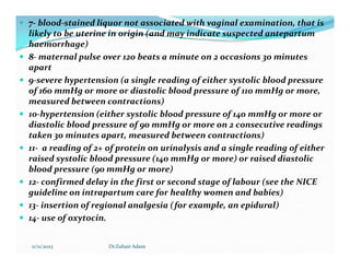  7- blood-stained liquor not associated with vaginal examination, that is
likely to be uterine in origin (and may indicate suspected antepartum
haemorrhage)
 8- maternal pulse over 120 beats a minute on 2 occasions 30 minutes
apart
 9-severe hypertension (a single reading of either systolic blood pressure
of 160 mmHg or more or diastolic blood pressure of 110 mmHg or more,
measured between contractions)
 10-hypertension (either systolic blood pressure of 140 mmHg or more or
diastolic blood pressure of 90 mmHg or more on 2 consecutive readings
taken 30 minutes apart, measured between contractions)
taken 30 minutes apart, measured between contractions)
 11- a reading of 2+ of protein on urinalysis and a single reading of either
raised systolic blood pressure (140 mmHg or more) or raised diastolic
blood pressure (90 mmHg or more)
 12- confirmed delay in the first or second stage of labour (see the NICE
guideline on intrapartum care for healthy women and babies)
 13- insertion of regional analgesia (for example, an epidural)
 14- use of oxytocin.
11/11/2023 Dr.Zuhair Adam
 