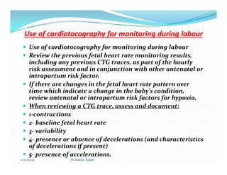 Use of cardiotocography for monitoring during labour
Use of cardiotocography for monitoring during labour
 Use of cardiotocography for monitoring during labour
 Review the previous fetal heart rate monitoring results,
including any previous CTG traces, as part of the hourly
risk assessment and in conjunction with other antenatal or
intrapartum risk factor.
 If there are changes in the fetal heart rate pattern over
time which indicate a change in the baby's condition,
If there are changes in the fetal heart rate pattern over
time which indicate a change in the baby's condition,
review antenatal or intrapartum risk factors for hypoxia.
 When reviewing a CTG trace, assess and document:
 1-contractions
 2- baseline fetal heart rate
 3- variability
 4- presence or absence of decelerations (and characteristics
of decelerations if present)
 5- presence of accelerations.
11/11/2023 Dr.Zuhair Adam
 