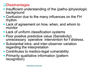 Disadvantages
 Insufficient understanding of the (patho-)physiologic
background
 Confusion due to the many influences on the FH
rhythm
 Lack of agreement on how, when, and whom to
monitor
 Lack of uniform classification systems
 Poor positive predictive value (Sensitivity):
unnecessary operative intervention for f distress.
 Substantial intra- and inter-observer variation
regarding the interpretation
 Contributes to medico-legal vulnerability
 Primarily qualitative information (pattern
recognition)
ABOUBAKR ELNASHAR
 
