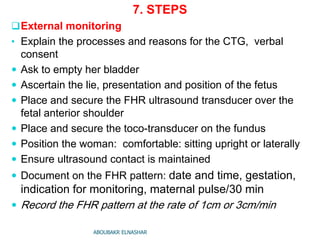 7. STEPS
External monitoring
• Explain the processes and reasons for the CTG, verbal
consent
 Ask to empty her bladder
 Ascertain the lie, presentation and position of the fetus
 Place and secure the FHR ultrasound transducer over the
fetal anterior shoulder
 Place and secure the toco-transducer on the fundus
 Position the woman: comfortable: sitting upright or laterally
 Ensure ultrasound contact is maintained
 Document on the FHR pattern: date and time, gestation,
indication for monitoring, maternal pulse/30 min
 Record the FHR pattern at the rate of 1cm or 3cm/min
ABOUBAKR ELNASHAR
 