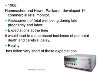 1968:
Hammacher and Hewitt-Packard, developed 1st
commercial fetal monitor.
 Assessment of fetal well being during late
pregnancy and labor.
 Expectations at the time
it would lead to a decreased incidence of perinatal
death and cerebral palsy.
 Reality
has fallen very short of these expectations
ABOUBAKR ELNASHAR
 