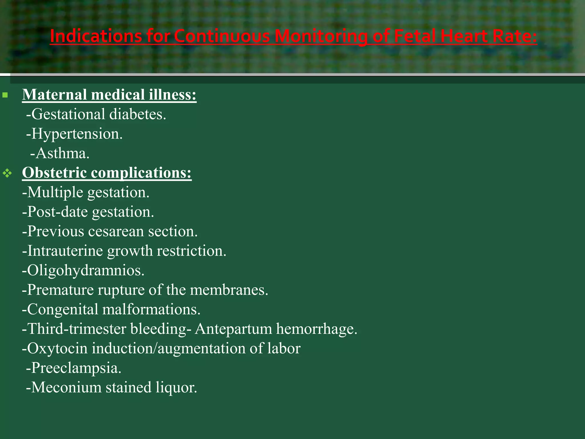 Indications for Continuous Monitoring of Fetal Heart Rate:
 Maternal medical illness:
-Gestational diabetes.
-Hypertension.
-Asthma.
 Obstetric complications:
-Multiple gestation.
-Post-date gestation.
-Previous cesarean section.
-Intrauterine growth restriction.
-Oligohydramnios.
-Premature rupture of the membranes.
-Congenital malformations.
-Third-trimester bleeding- Antepartum hemorrhage.
-Oxytocin induction/augmentation of labor
-Preeclampsia.
-Meconium stained liquor.
 