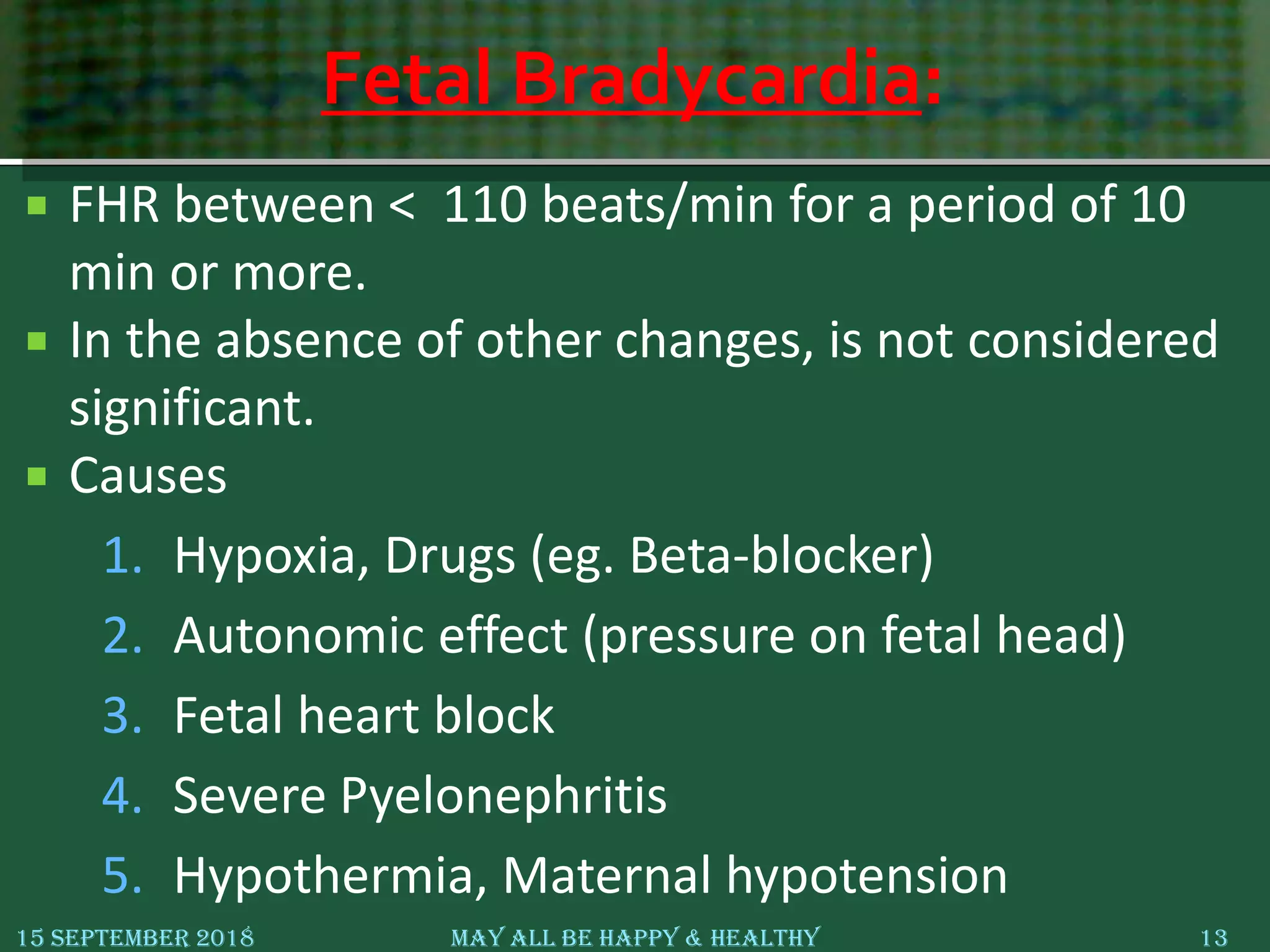 Fetal Bradycardia:
 FHR between < 110 beats/min for a period of 10
min or more.
 In the absence of other changes, is not considered
significant.
 Causes
1. Hypoxia, Drugs (eg. Beta-blocker)
2. Autonomic effect (pressure on fetal head)
3. Fetal heart block
4. Severe Pyelonephritis
5. Hypothermia, Maternal hypotension
15 September 2018 May All Be Happy & Healthy 13
 