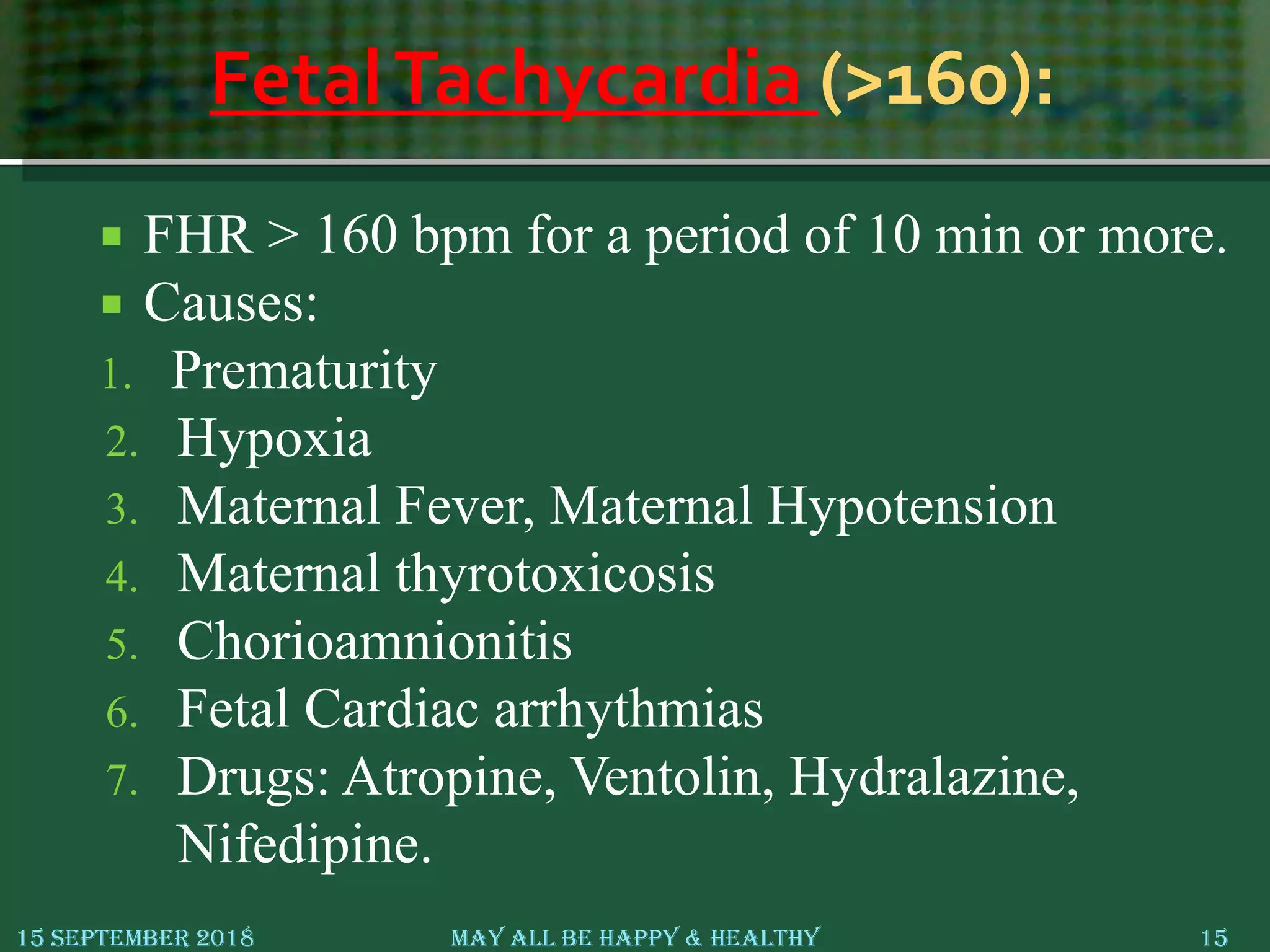 FetalTachycardia (>160):
 FHR > 160 bpm for a period of 10 min or more.
 Causes:
1. Prematurity
2. Hypoxia
3. Maternal Fever, Maternal Hypotension
4. Maternal thyrotoxicosis
5. Chorioamnionitis
6. Fetal Cardiac arrhythmias
7. Drugs: Atropine, Ventolin, Hydralazine,
Nifedipine.
15 September 2018 May All Be Happy & Healthy 15
 