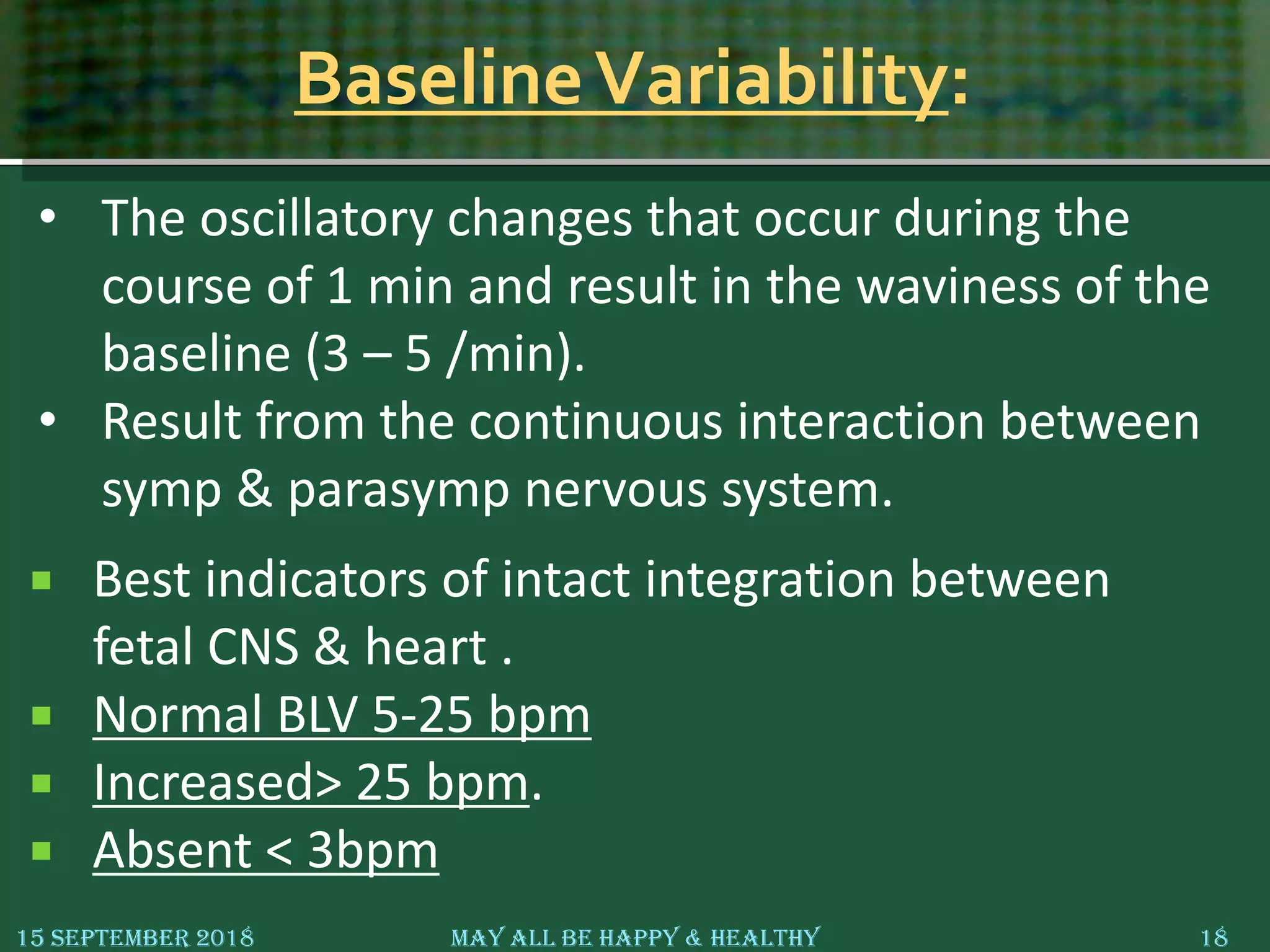 BaselineVariability:
 Best indicators of intact integration between
fetal CNS & heart .
 Normal BLV 5-25 bpm
 Increased> 25 bpm.
 Absent < 3bpm
15 September 2018 May All Be Happy & Healthy 18
• The oscillatory changes that occur during the
course of 1 min and result in the waviness of the
baseline (3 – 5 /min).
• Result from the continuous interaction between
symp & parasymp nervous system.
 