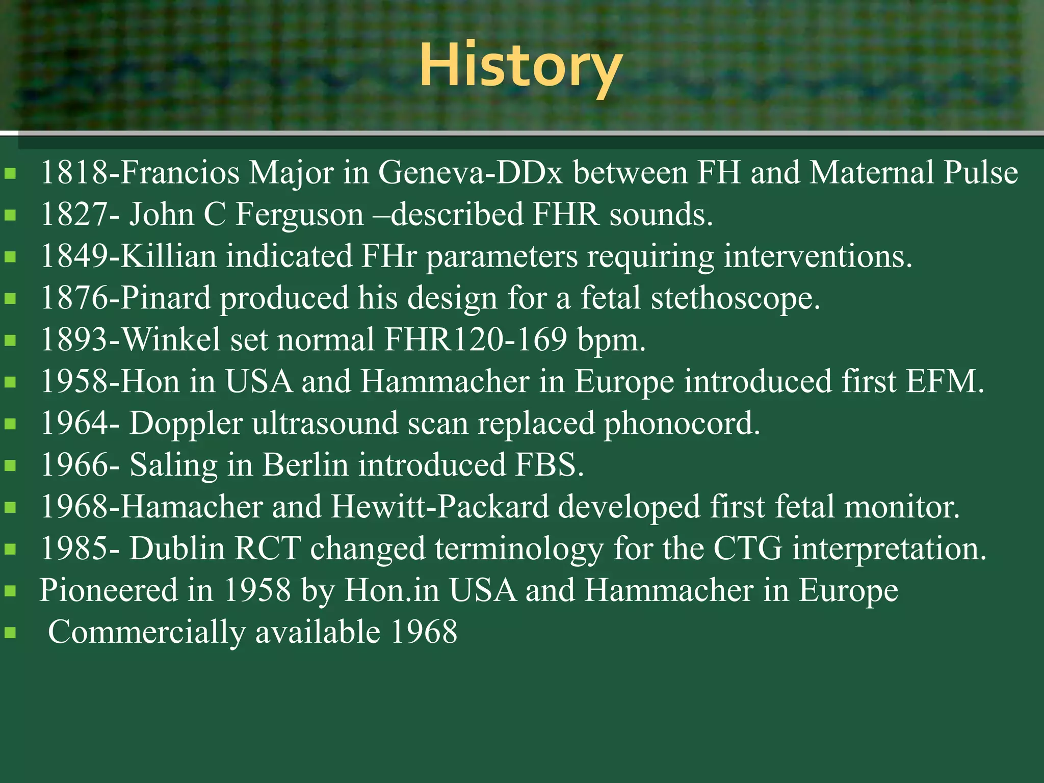 History
 1818-Francios Major in Geneva-DDx between FH and Maternal Pulse
 1827- John C Ferguson –described FHR sounds.
 1849-Killian indicated FHr parameters requiring interventions.
 1876-Pinard produced his design for a fetal stethoscope.
 1893-Winkel set normal FHR120-169 bpm.
 1958-Hon in USA and Hammacher in Europe introduced first EFM.
 1964- Doppler ultrasound scan replaced phonocord.
 1966- Saling in Berlin introduced FBS.
 1968-Hamacher and Hewitt-Packard developed first fetal monitor.
 1985- Dublin RCT changed terminology for the CTG interpretation.
 Pioneered in 1958 by Hon.in USA and Hammacher in Europe
 Commercially available 1968
 