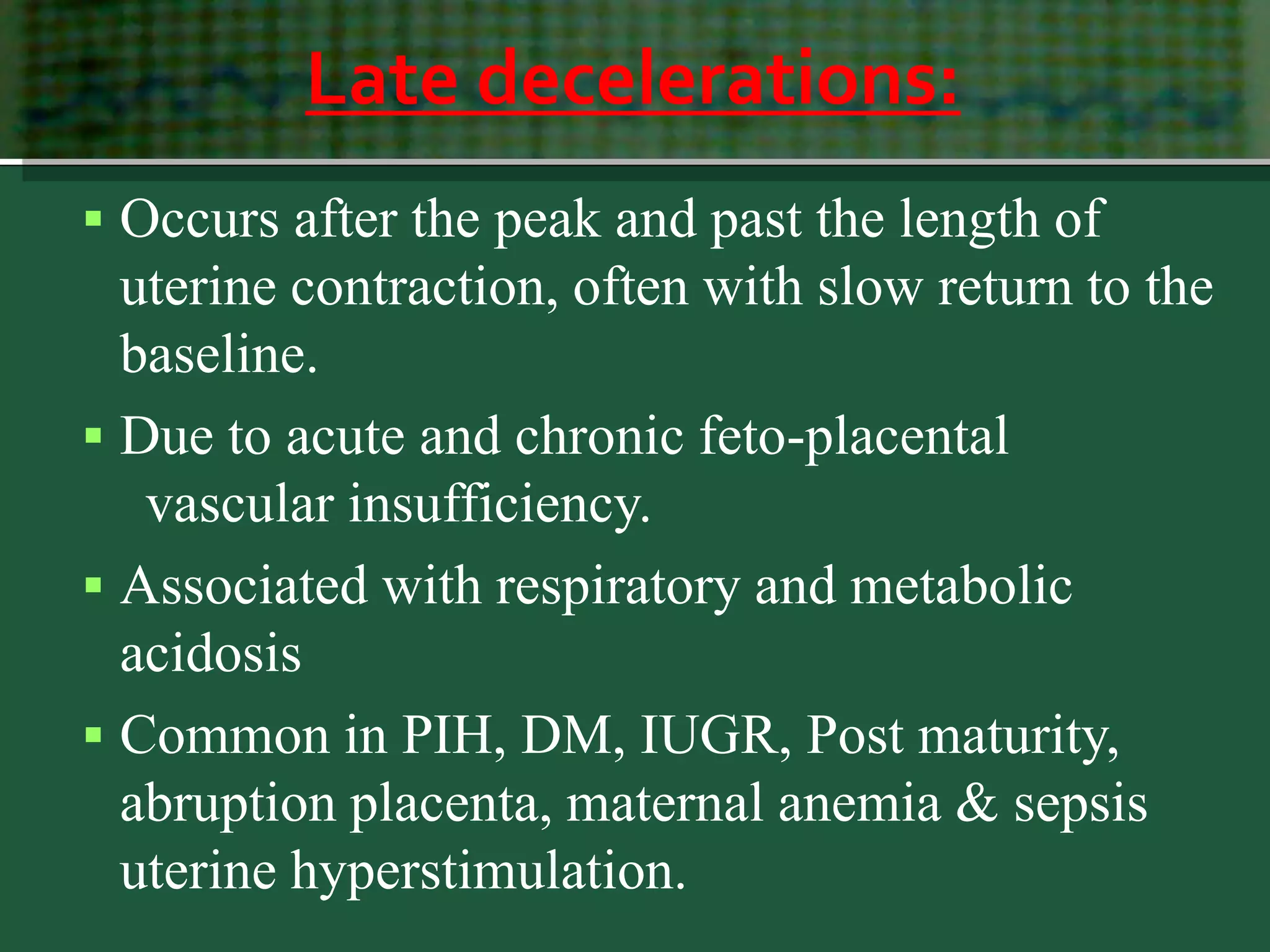 Late decelerations:
 Occurs after the peak and past the length of
uterine contraction, often with slow return to the
baseline.
 Due to acute and chronic feto-placental
vascular insufficiency.
 Associated with respiratory and metabolic
acidosis
 Common in PIH, DM, IUGR, Post maturity,
abruption placenta, maternal anemia & sepsis
uterine hyperstimulation.
 