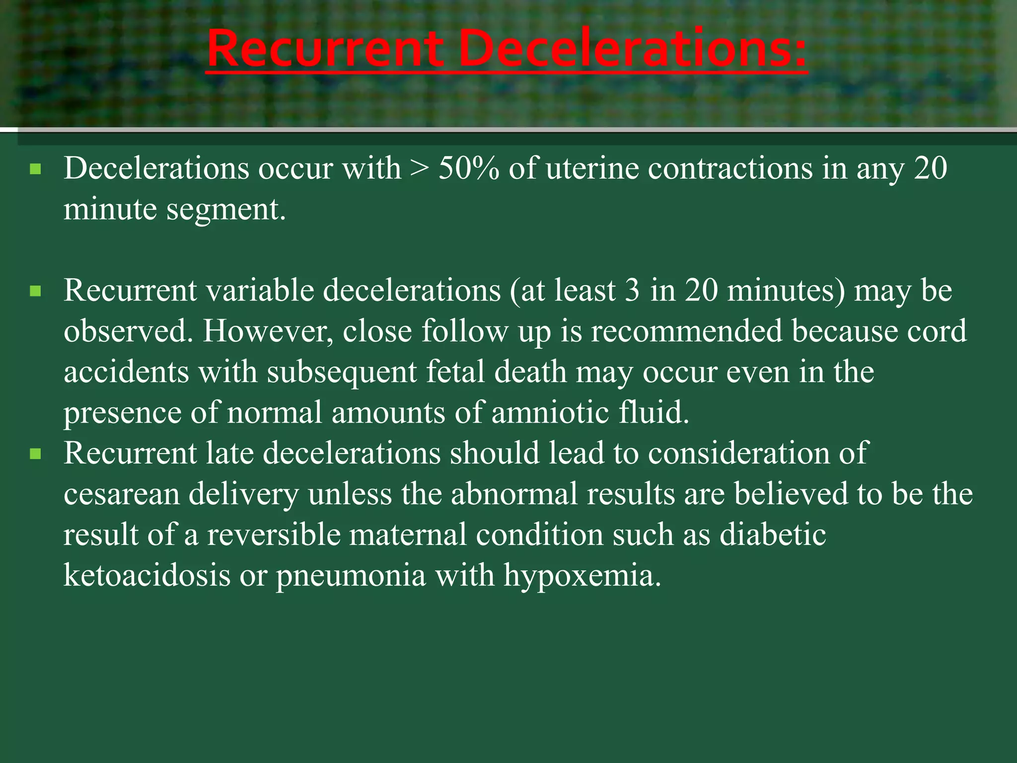 Recurrent Decelerations:
 Decelerations occur with > 50% of uterine contractions in any 20
minute segment.
 Recurrent variable decelerations (at least 3 in 20 minutes) may be
observed. However, close follow up is recommended because cord
accidents with subsequent fetal death may occur even in the
presence of normal amounts of amniotic fluid.
 Recurrent late decelerations should lead to consideration of
cesarean delivery unless the abnormal results are believed to be the
result of a reversible maternal condition such as diabetic
ketoacidosis or pneumonia with hypoxemia.
 