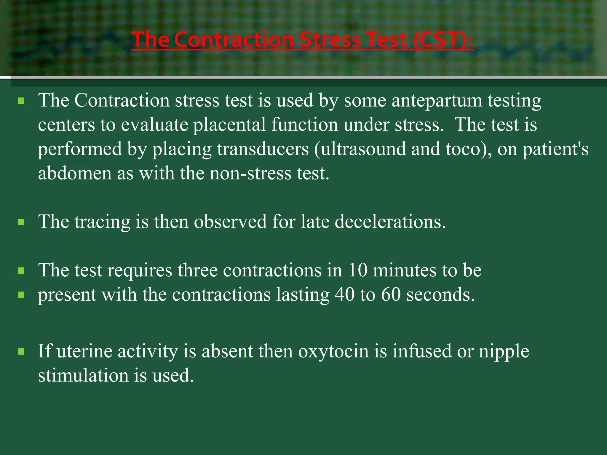 The Contraction StressTest (CST):
 The Contraction stress test is used by some antepartum testing
centers to evaluate placental function under stress. The test is
performed by placing transducers (ultrasound and toco), on patient's
abdomen as with the non-stress test.
 The tracing is then observed for late decelerations.
 The test requires three contractions in 10 minutes to be
 present with the contractions lasting 40 to 60 seconds.
 If uterine activity is absent then oxytocin is infused or nipple
stimulation is used.
 