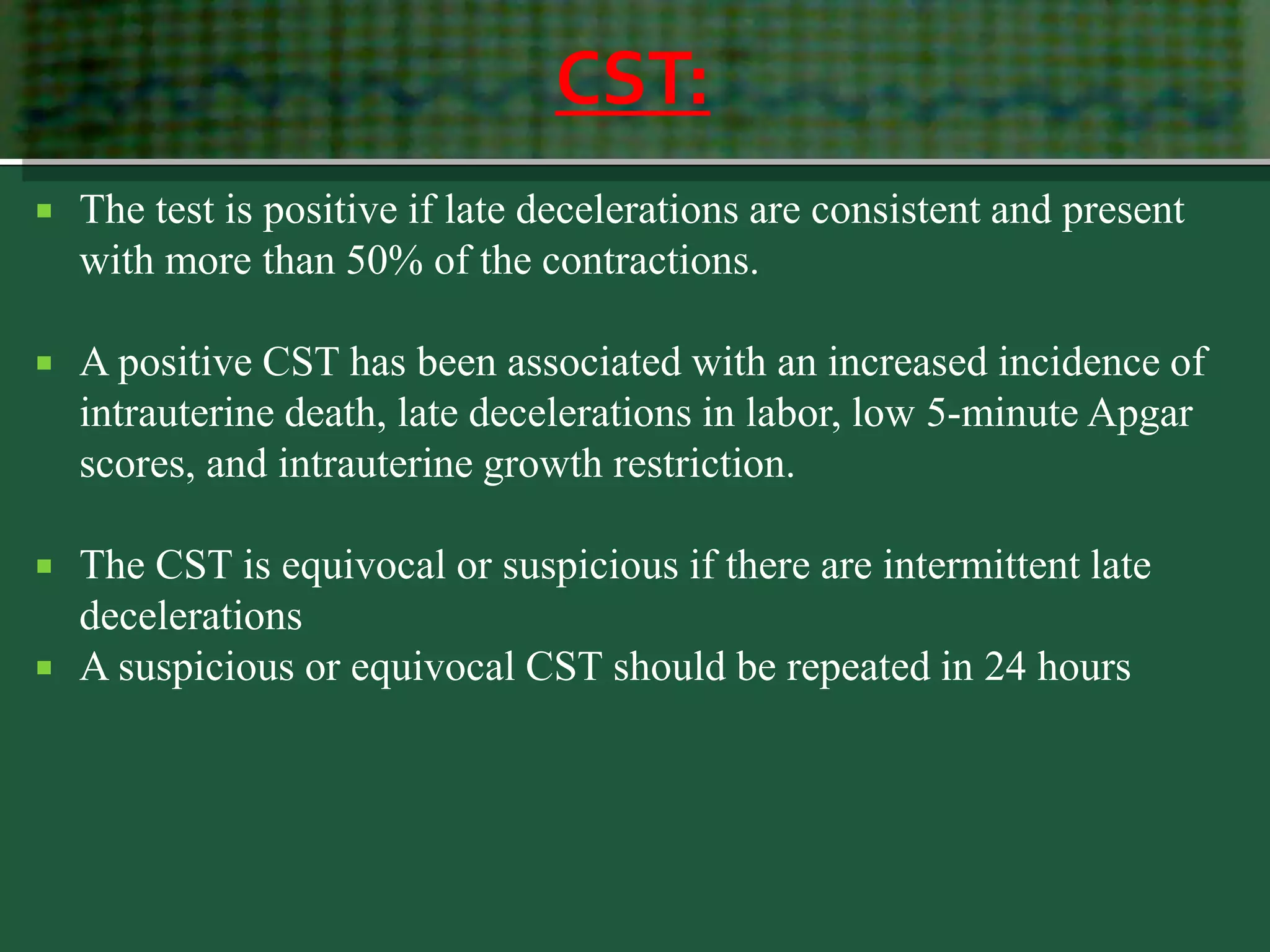 CST:
 The test is positive if late decelerations are consistent and present
with more than 50% of the contractions.
 A positive CST has been associated with an increased incidence of
intrauterine death, late decelerations in labor, low 5-minute Apgar
scores, and intrauterine growth restriction.
 The CST is equivocal or suspicious if there are intermittent late
decelerations
 A suspicious or equivocal CST should be repeated in 24 hours
 