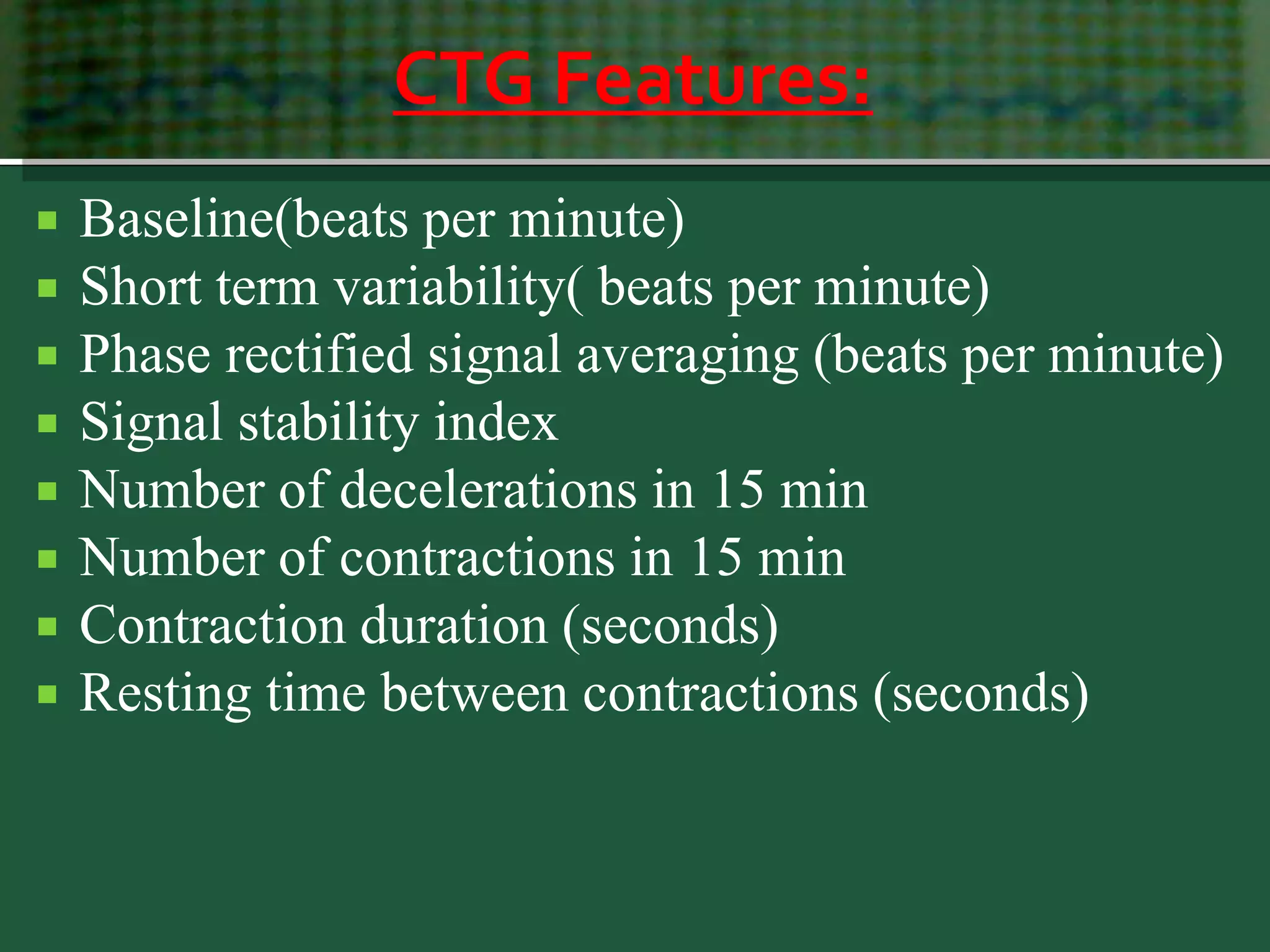 CTG Features:
 Baseline(beats per minute)
 Short term variability( beats per minute)
 Phase rectified signal averaging (beats per minute)
 Signal stability index
 Number of decelerations in 15 min
 Number of contractions in 15 min
 Contraction duration (seconds)
 Resting time between contractions (seconds)
 