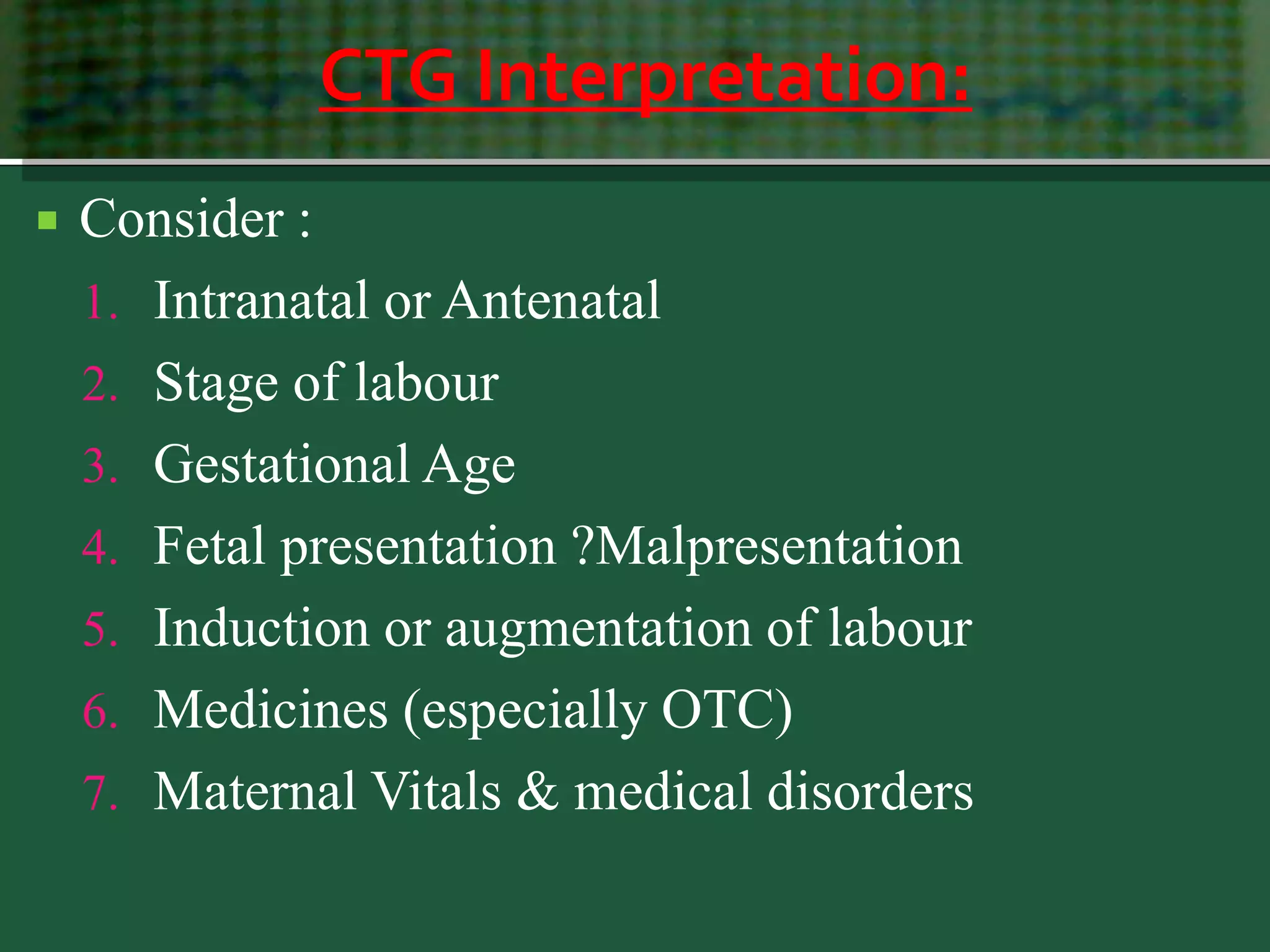 CTG Interpretation:
 Consider :
1. Intranatal or Antenatal
2. Stage of labour
3. Gestational Age
4. Fetal presentation ?Malpresentation
5. Induction or augmentation of labour
6. Medicines (especially OTC)
7. Maternal Vitals & medical disorders
 