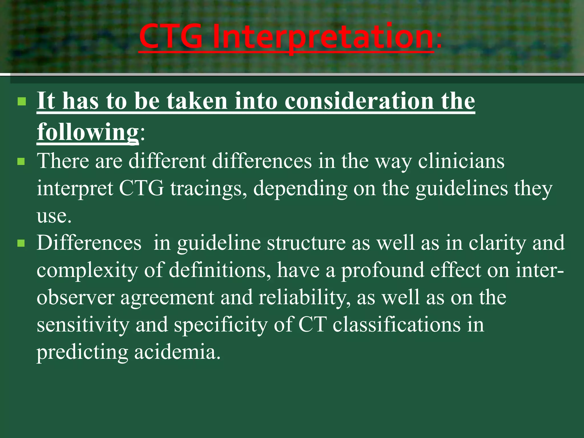 CTG Interpretation:
 It has to be taken into consideration the
following:
 There are different differences in the way clinicians
interpret CTG tracings, depending on the guidelines they
use.
 Differences in guideline structure as well as in clarity and
complexity of definitions, have a profound effect on inter-
observer agreement and reliability, as well as on the
sensitivity and specificity of CT classifications in
predicting acidemia.
 