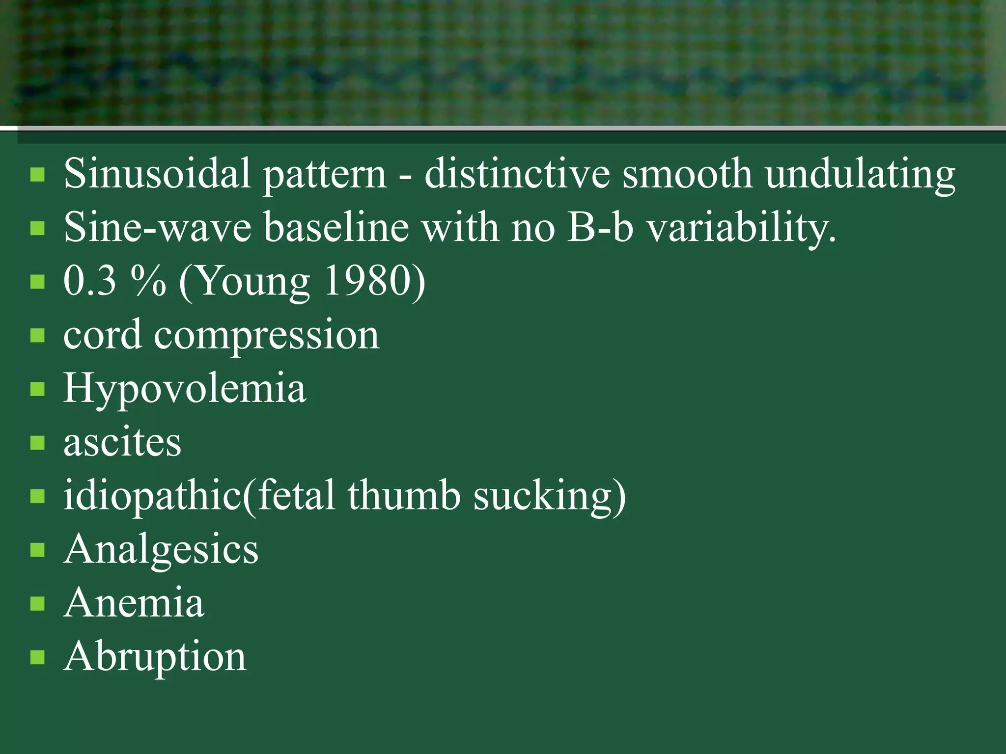  Sinusoidal pattern - distinctive smooth undulating
 Sine-wave baseline with no B-b variability.
 0.3 % (Young 1980)
 cord compression
 Hypovolemia
 ascites
 idiopathic(fetal thumb sucking)
 Analgesics
 Anemia
 Abruption
 
