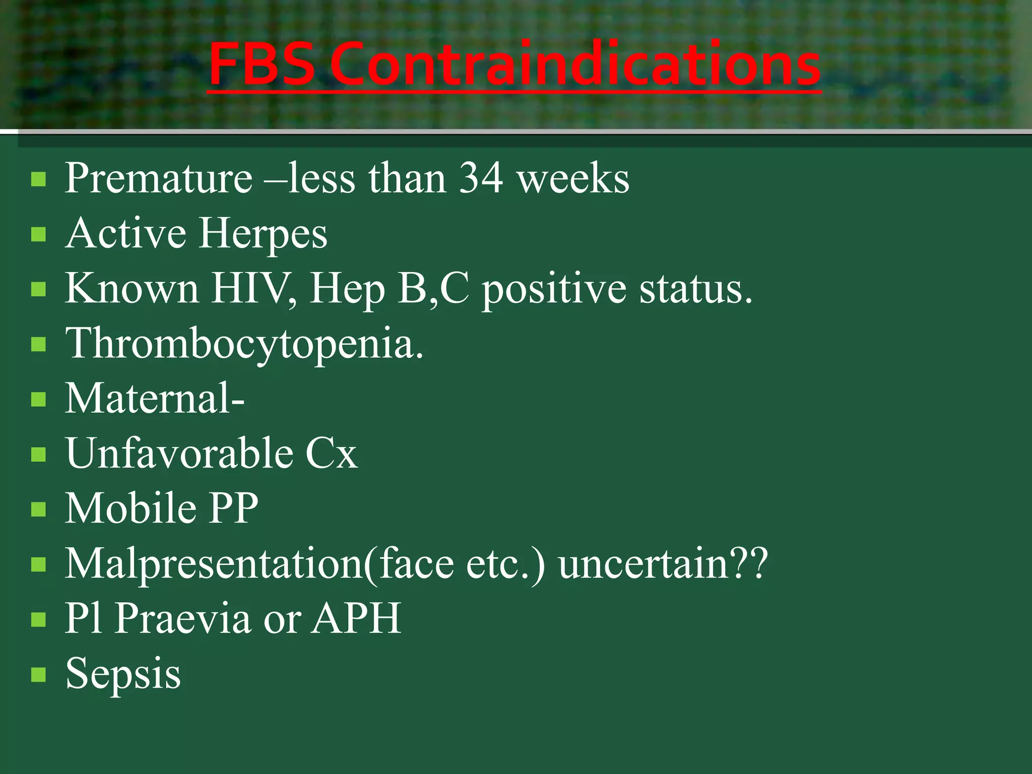 FBS Contraindications
 Premature –less than 34 weeks
 Active Herpes
 Known HIV, Hep B,C positive status.
 Thrombocytopenia.
 Maternal-
 Unfavorable Cx
 Mobile PP
 Malpresentation(face etc.) uncertain??
 Pl Praevia or APH
 Sepsis
 