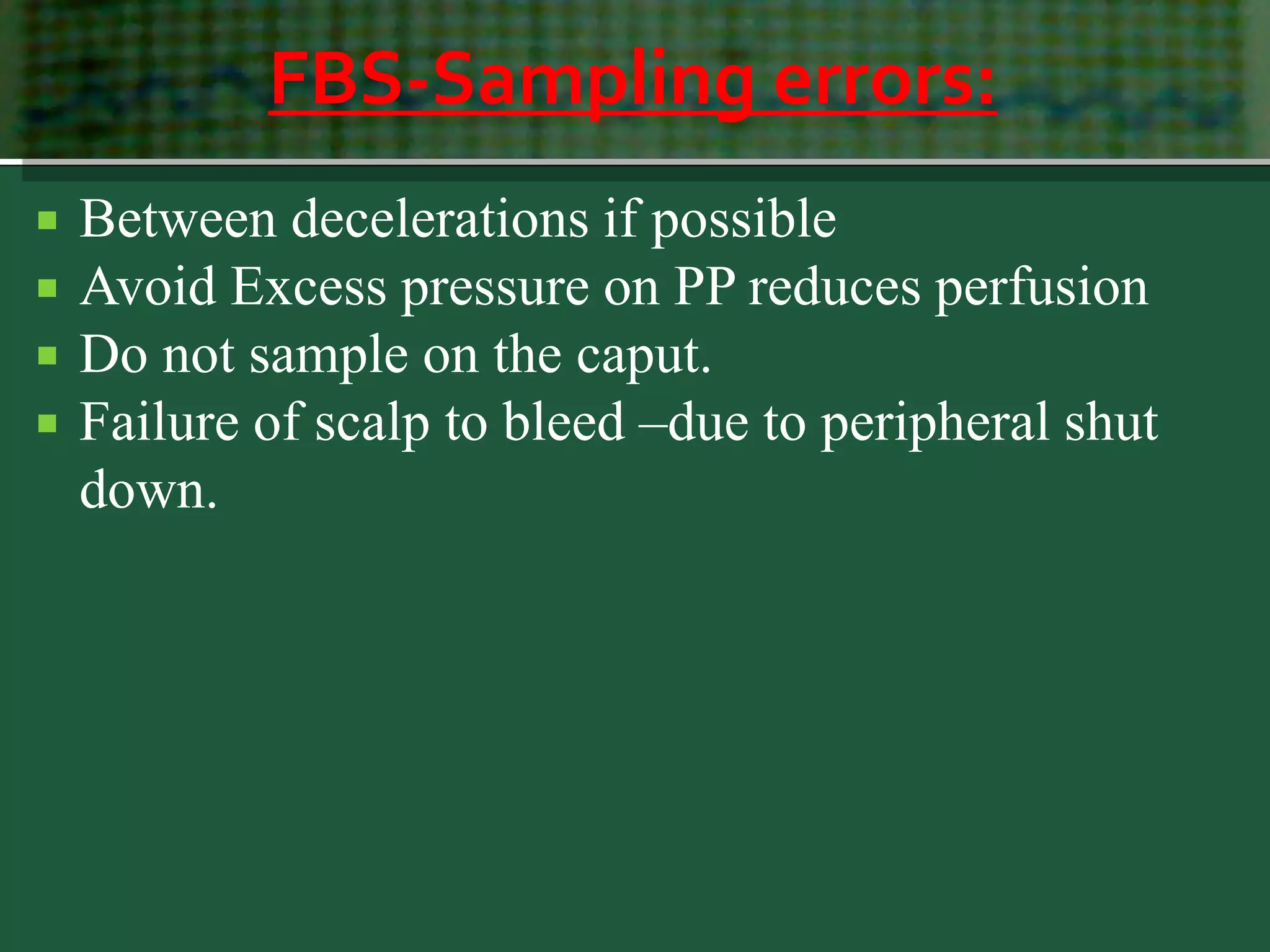 FBS-Sampling errors:
 Between decelerations if possible
 Avoid Excess pressure on PP reduces perfusion
 Do not sample on the caput.
 Failure of scalp to bleed –due to peripheral shut
down.
 
