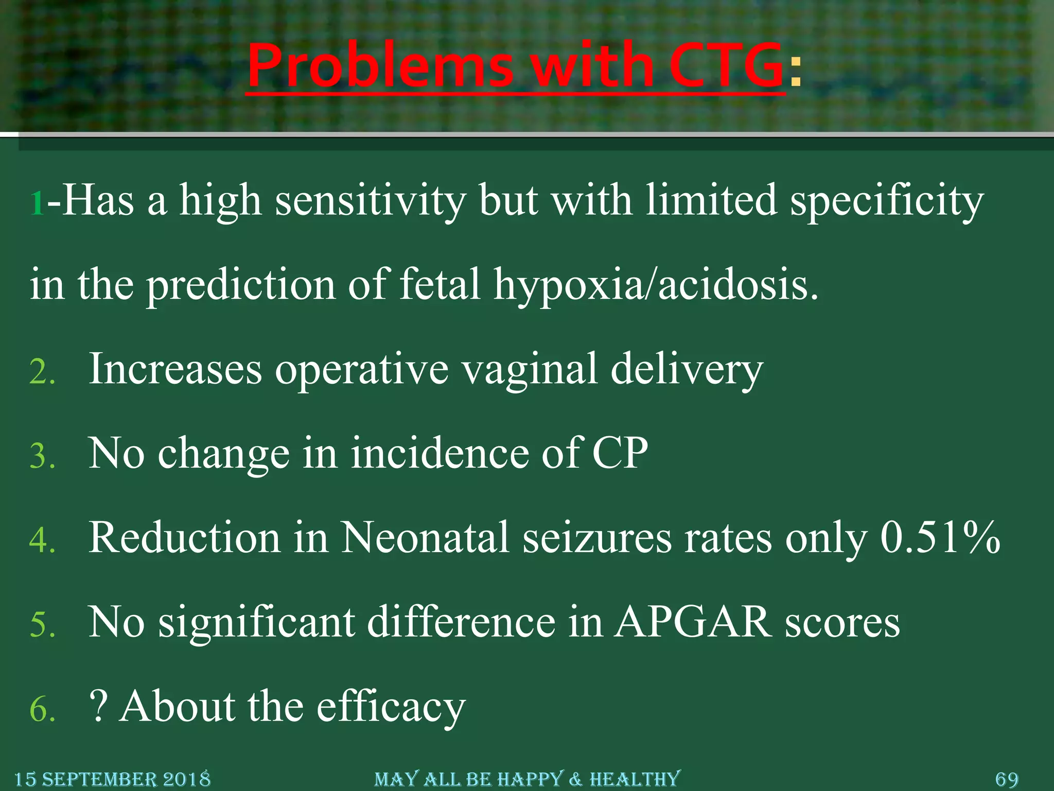 Problems with CTG:
1-Has a high sensitivity but with limited specificity
in the prediction of fetal hypoxia/acidosis.
2. Increases operative vaginal delivery
3. No change in incidence of CP
4. Reduction in Neonatal seizures rates only 0.51%
5. No significant difference in APGAR scores
6. ? About the efficacy
15 September 2018 May All Be Happy & Healthy 69
 
