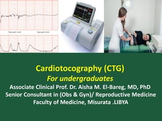Cardiotocography (CTG)
For undergraduates
Associate Clinical Prof. Dr. Aisha M. El-Bareg, MD, PhD
Senior Consultant in (Obs & Gyn)/ Reproductive Medicine
Faculty of Medicine, Misurata .LIBYA
 