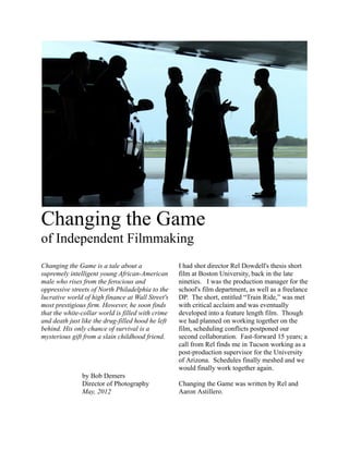 Changing the Game
of Independent Filmmaking
Changing the Game is a tale about a                I had shot director Rel Dowdell's thesis short
supremely intelligent young African-American       film at Boston University, back in the late
male who rises from the ferocious and              nineties. I was the production manager for the
oppressive streets of North Philadelphia to the    school's film department, as well as a freelance
lucrative world of high finance at Wall Street's   DP. The short, entitled “Train Ride,” was met
most prestigious firm. However, he soon finds      with critical acclaim and was eventually
that the white-collar world is filled with crime   developed into a feature length film. Though
and death just like the drug-filled hood he left   we had planned on working together on the
behind. His only chance of survival is a           film, scheduling conflicts postponed our
mysterious gift from a slain childhood friend.     second collaboration. Fast-forward 15 years; a
                                                   call from Rel finds me in Tucson working as a
                                                   post-production supervisor for the University
                                                   of Arizona. Schedules finally meshed and we
                                                   would finally work together again.
               by Bob Demers
               Director of Photography             Changing the Game was written by Rel and
               May, 2012                           Aaron Astillero.
 