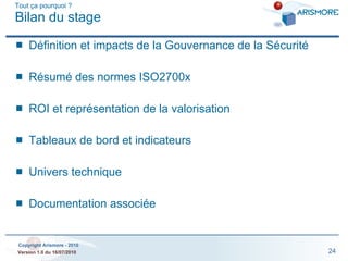 Tout ça pourquoi ? Bilan du stage Définition et impacts de la Gouvernance de la Sécurité Résumé des normes ISO2700x ROI et représentation de la valorisation Tableaux de bord et indicateurs Univers technique Documentation associée 