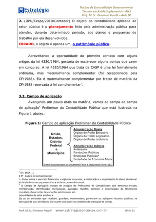 Noções de Contabilidade Governamental  
Técnico em Saúde Suplementar ‐ ANS 
Prof. M. Sc. Giovanni Pacelli – Aula 00
Prof. M.Sc. Giovanni Pacelli      www.estrategiaconcursos.com.br                           10 de 61
2. (DPU/Cespe/2010/Contador) O objeto da contabilidade aplicada ao
setor público é o planejamento feito pela administração pública para
atender, durante determinado período, aos planos e programas de
trabalho por ela desenvolvidos.
ERRADO, o objeto é apenas um, o patrimônio público.
Aproveitando a oportunidade do primeiro contato com alguns
artigos da lei 4320/1964, gostaria de esclarecer alguns pontos que caem
em concurso: A lei 4320/1964 que trata da CASP é uma lei formalmente
ordinária, mas materialmente complementar (foi recepcionada pela
CF/1988). Ela é materialmente complementar por tratar de matéria da
CF/1988 reservada à lei complementar5
.
3.2. Campo de aplicação
Avançando um pouco mais na matéria, vamos ao campo de campo
de aplicação6
Preliminar da Contabilidade Pública que está ilustrada na
Figura 1 abaixo:
Figura 1: Campo de aplicação Preliminar da Contabilidade Pública
5
 Art. 165º [...]  
§ 9º ‐ Cabe à lei complementar: 
I ‐ dispor sobre o exercício financeiro, a vigência, os prazos, a elaboração e a organização do plano plurianual, 
da lei de diretrizes orçamentárias e da lei orçamentária anual. 
6
  O  Campo  de  Aplicação:  espaço  de  atuação  do  Profissional  de  Contabilidade  que  demanda  estudo, 
interpretação,  identificação,  mensuração,  avaliação,  registro,  controle  e  evidenciação  de  fenômenos 
contábeis, decorrentes de variações patrimoniais em: 
(a) entidades do setor público; e 
(b)  ou  de  entidades  que  recebam,  guardem,  movimentem,  gerenciem  ou  apliquem  recursos  públicos,  na 
execução de suas atividades, no tocante aos aspectos contábeis da prestação de contas. 
 