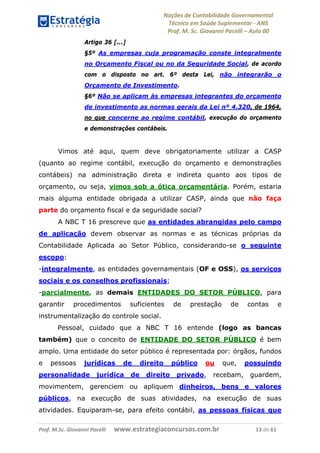 Noções de Contabilidade Governamental  
Técnico em Saúde Suplementar ‐ ANS 
Prof. M. Sc. Giovanni Pacelli – Aula 00
Artigo 36 [...]
§5º As empresas cuja programação conste integralmente
no Orçamento Fiscal ou no da Seguridade Social, de acordo
com o disposto no art. 6º desta Lei, não integrarão o
Orçamento de Investimento.
§6º Não se aplicam às empresas integrantes do orçamento
de investimento as normas gerais da Lei nº 4.320, de 1964,
no que concerne ao regime contábil, execução do orçamento
e demonstrações contábeis.
Vimos até aqui, quem deve obrigatoriamente utilizar a CASP
(quanto ao regime contábil, execução do orçamento e demonstrações
contábeis) na administração direta e indireta quanto aos tipos de
orçamento, ou seja, vimos sob a ótica orçamentária. Porém, estaria
mais alguma entidade obrigada a utilizar CASP, ainda que não faça
parte do orçamento fiscal e da seguridade social?
A NBC T 16 prescreve que as entidades abrangidas pelo campo
de aplicação devem observar as normas e as técnicas próprias da
Contabilidade Aplicada ao Setor Público, considerando-se o seguinte
escopo:
-integralmente, as entidades governamentais (OF e OSS), os serviços
sociais e os conselhos profissionais;
-parcialmente, as demais ENTIDADES DO SETOR PÚBLICO, para
garantir procedimentos suficientes de prestação de contas e
instrumentalização do controle social.
Pessoal, cuidado que a NBC T 16 entende (logo as bancas
também) que o conceito de ENTIDADE DO SETOR PÚBLICO é bem
amplo. Uma entidade do setor público é representada por: órgãos, fundos
e pessoas jurídicas de direito público ou que, possuindo
personalidade jurídica de direito privado, recebam, guardem,
movimentem, gerenciem ou apliquem dinheiros, bens e valores
públicos, na execução de suas atividades, na execução de suas
atividades. Equiparam-se, para efeito contábil, as pessoas físicas que
Prof. M.Sc. Giovanni Pacelli      www.estrategiaconcursos.com.br                           13 de 61
 